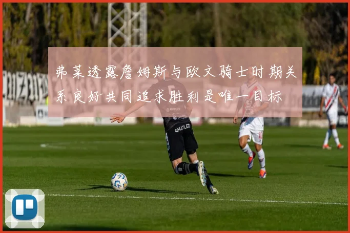 弗莱透露詹姆斯与欧文骑士时期关系良好共同追求胜利是唯一目标